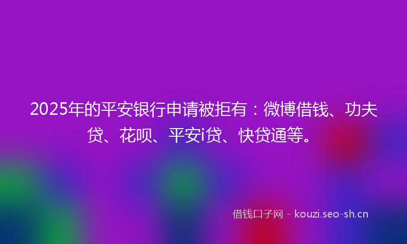 2025年的平安银行申请被拒有：微博借钱、功夫贷、花呗、平安i贷、快贷通等。