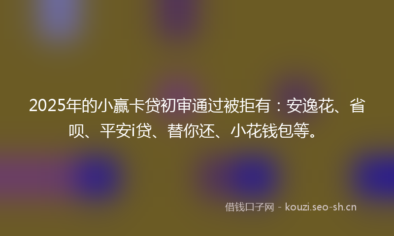 2025年的小赢卡贷初审通过被拒有：安逸花、省呗、平安i贷、替你还、小花钱包等。