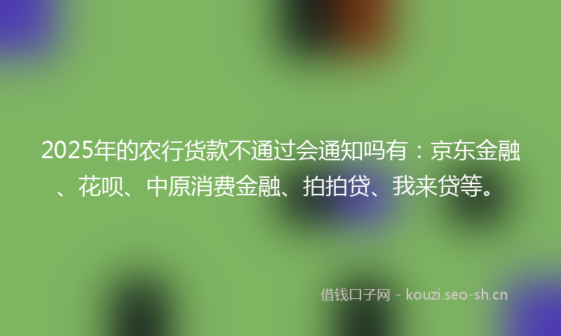 2025年的农行货款不通过会通知吗有：京东金融、花呗、中原消费金融、拍拍贷、我来贷等。