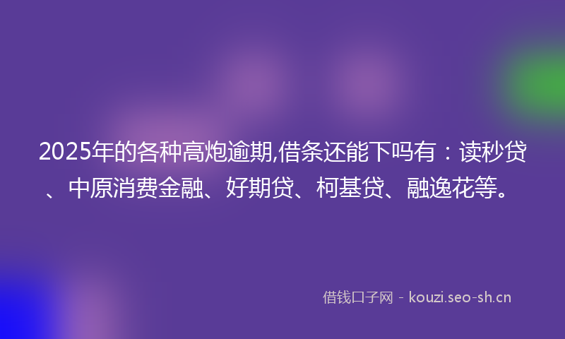 2025年的各种高炮逾期,借条还能下吗有：读秒贷、中原消费金融、好期贷、柯基贷、融逸花等。