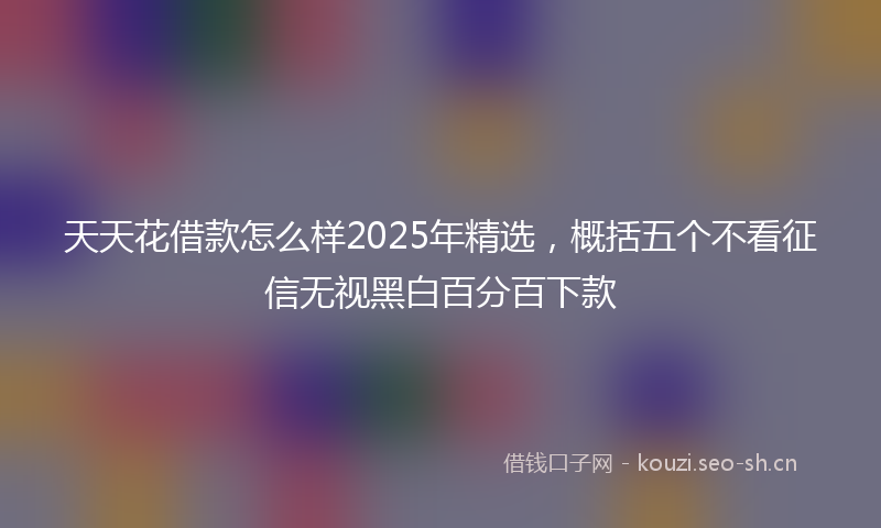 天天花借款怎么样2025年精选，概括五个不看征信无视黑白百分百下款