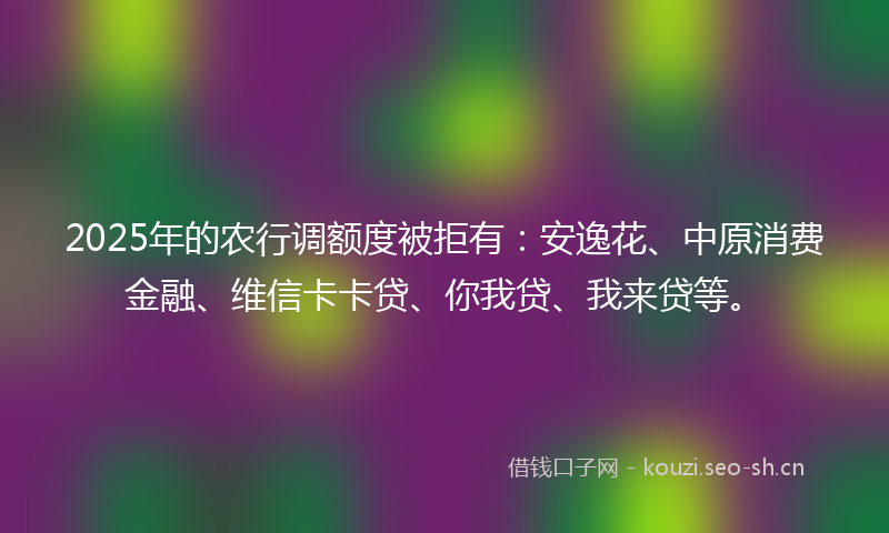2025年的农行调额度被拒有：安逸花、中原消费金融、维信卡卡贷、你我贷、我来贷等。