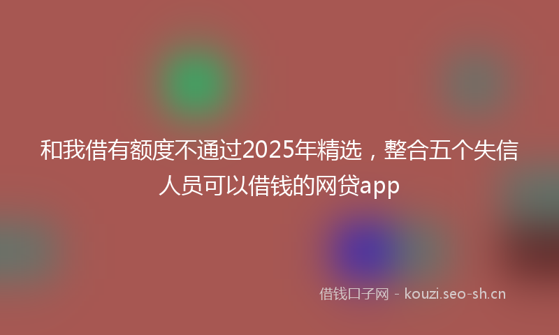 和我借有额度不通过2025年精选，整合五个失信人员可以借钱的网贷app