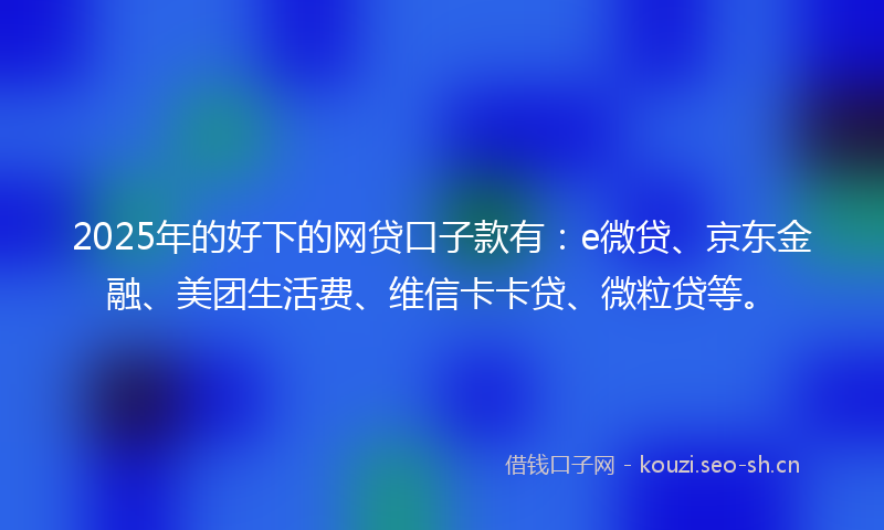 2025年的好下的网贷口子款有：e微贷、京东金融、美团生活费、维信卡卡贷、微粒贷等。