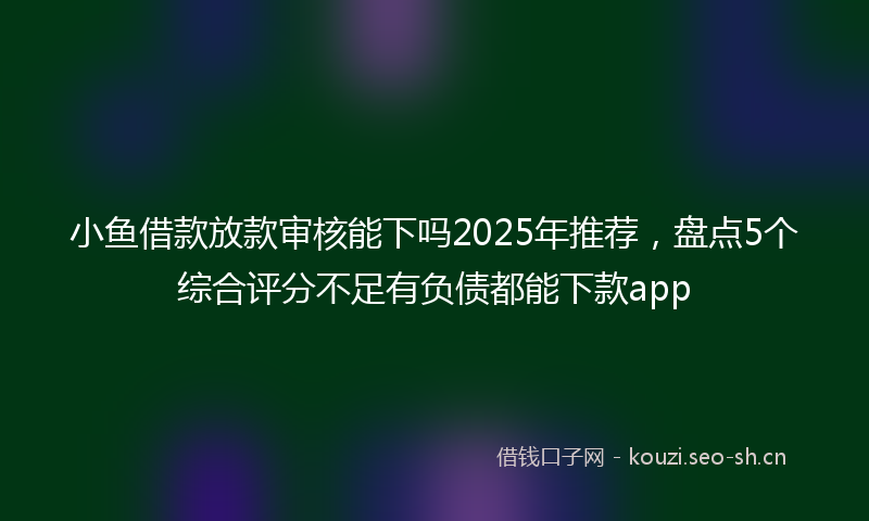 小鱼借款放款审核能下吗2025年推荐，盘点5个综合评分不足有负债都能下款app