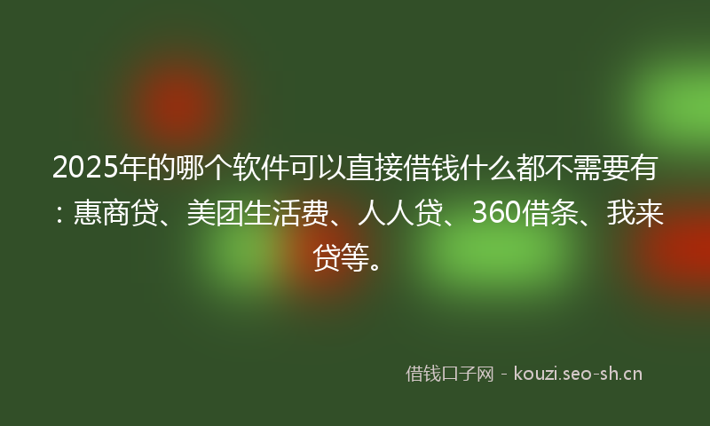 2025年的哪个软件可以直接借钱什么都不需要有：惠商贷、美团生活费、人人贷、360借条、我来贷等。