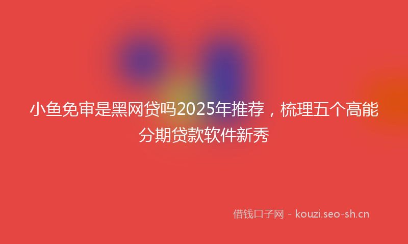 小鱼免审是黑网贷吗2025年推荐，梳理五个高能分期贷款软件新秀
