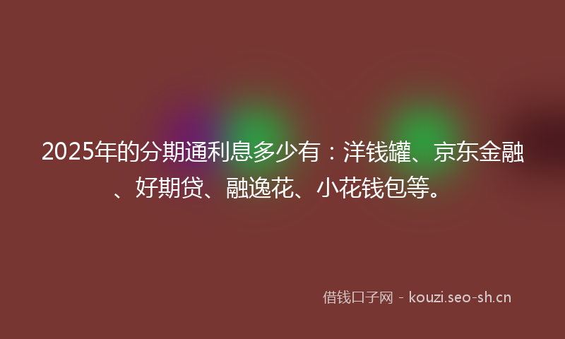 2025年的分期通利息多少有：洋钱罐、京东金融、好期贷、融逸花、小花钱包等。