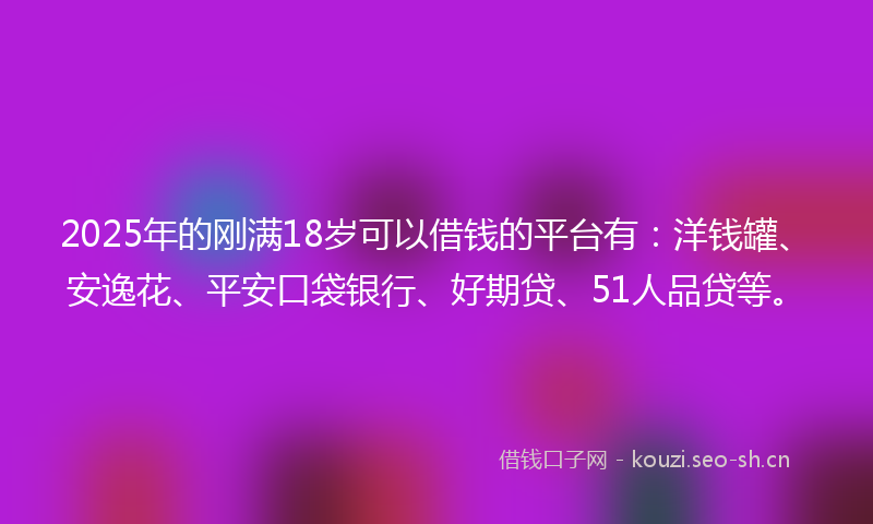 2025年的刚满18岁可以借钱的平台有：洋钱罐、安逸花、平安口袋银行、好期贷、51人品贷等。