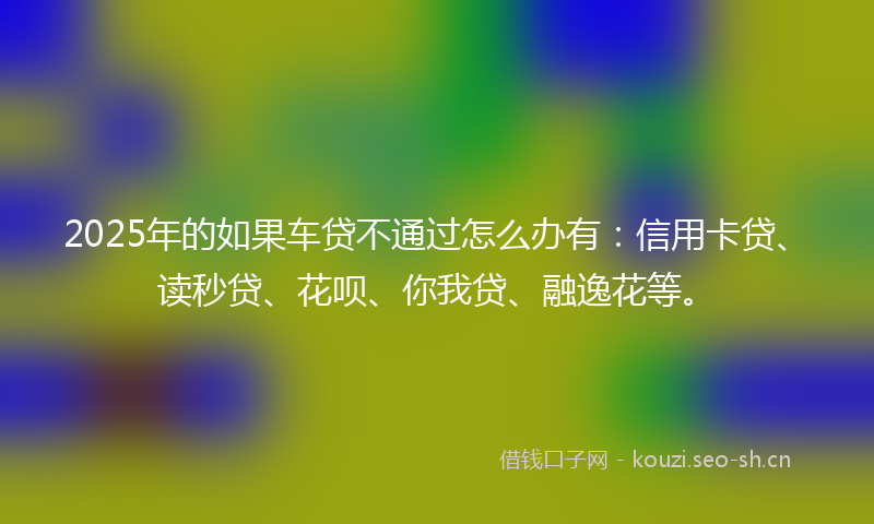 2025年的如果车贷不通过怎么办有：信用卡贷、读秒贷、花呗、你我贷、融逸花等。
