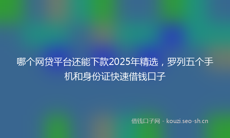 哪个网贷平台还能下款2025年精选，罗列五个手机和身份证快速借钱口子