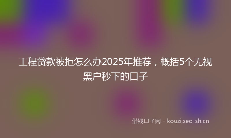工程贷款被拒怎么办2025年推荐，概括5个无视黑户秒下的口子