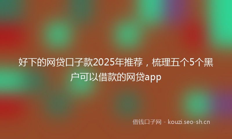 好下的网贷口子款2025年推荐，梳理五个5个黑户可以借款的网贷app