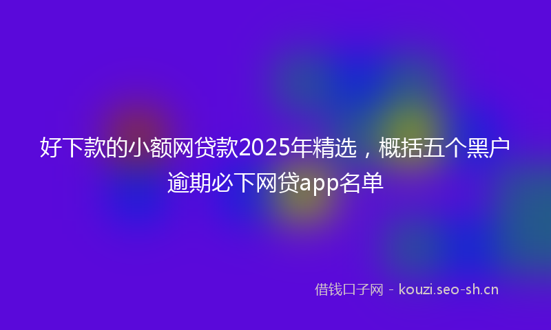 好下款的小额网贷款2025年精选，概括五个黑户逾期必下网贷app名单