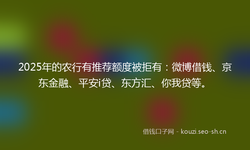 2025年的农行有推荐额度被拒有：微博借钱、京东金融、平安i贷、东方汇、你我贷等。