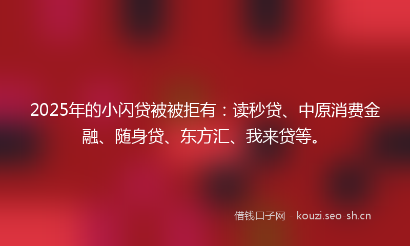 2025年的小闪贷被被拒有：读秒贷、中原消费金融、随身贷、东方汇、我来贷等。
