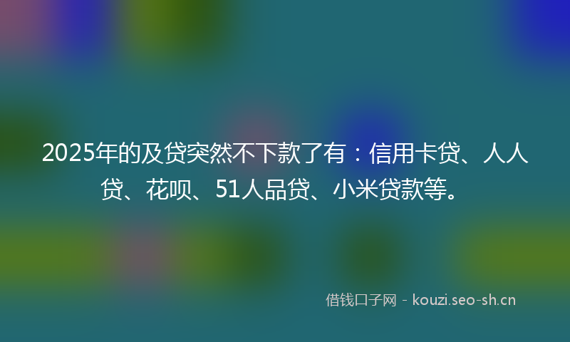 2025年的及贷突然不下款了有：信用卡贷、人人贷、花呗、51人品贷、小米贷款等。