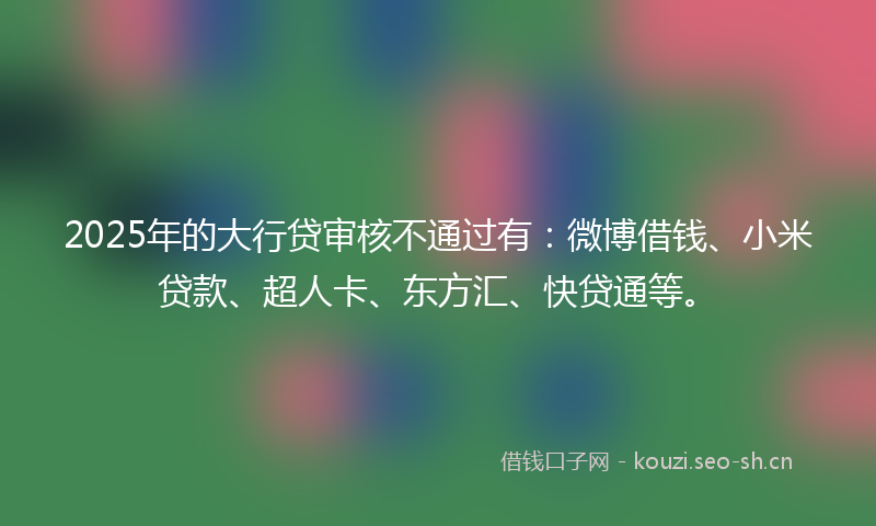 2025年的大行贷审核不通过有：微博借钱、小米贷款、超人卡、东方汇、快贷通等。