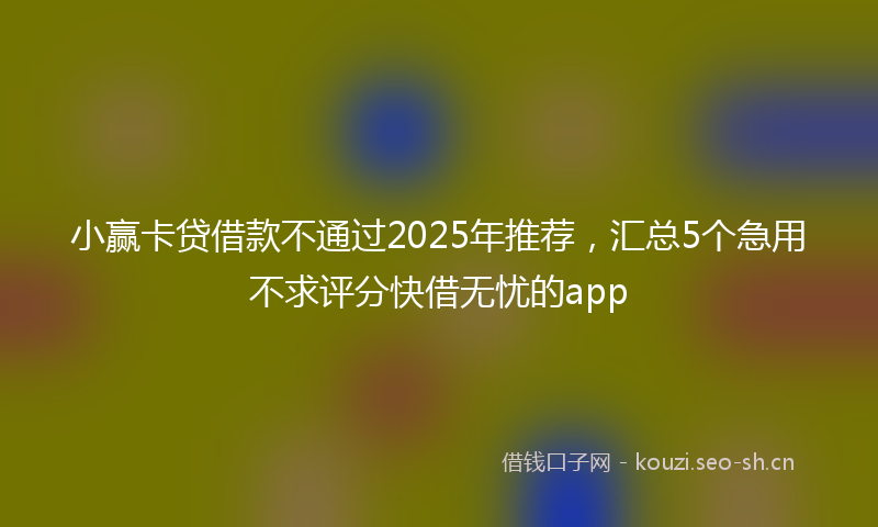 小赢卡贷借款不通过2025年推荐，汇总5个急用不求评分快借无忧的app