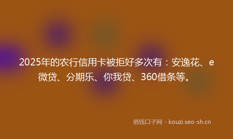 2025年的农行信用卡被拒好多次有：安逸花、e微贷、分期乐、你我贷、360借条等。