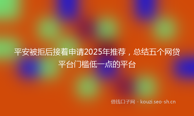 平安被拒后接着申请2025年推荐，总结五个网贷平台门槛低一点的平台