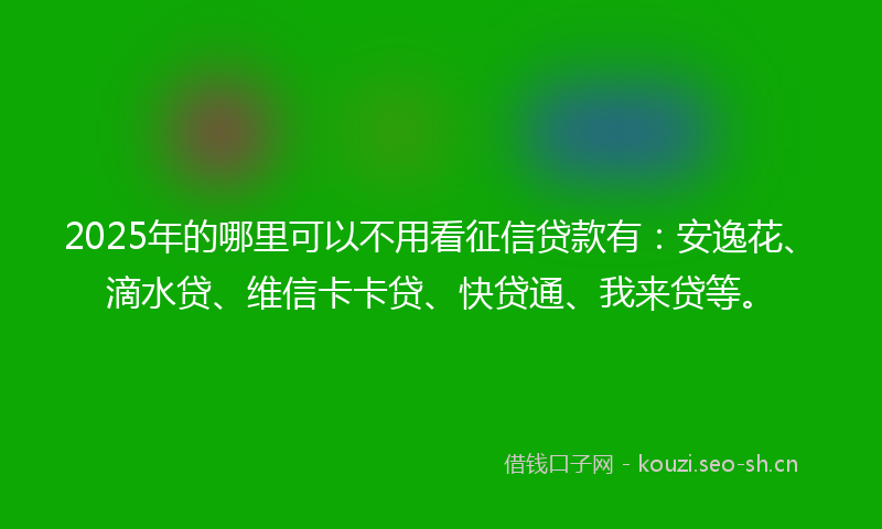 2025年的哪里可以不用看征信贷款有：安逸花、滴水贷、维信卡卡贷、快贷通、我来贷等。