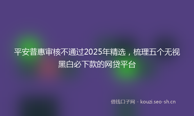 平安普惠审核不通过2025年精选，梳理五个无视黑白必下款的网贷平台