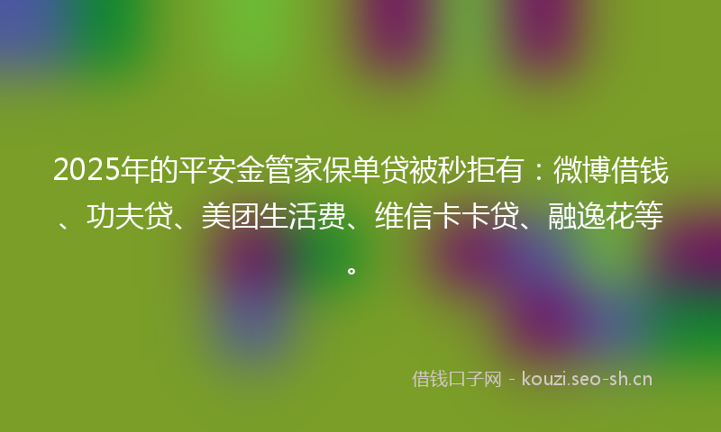 2025年的平安金管家保单贷被秒拒有：微博借钱、功夫贷、美团生活费、维信卡卡贷、融逸花等。