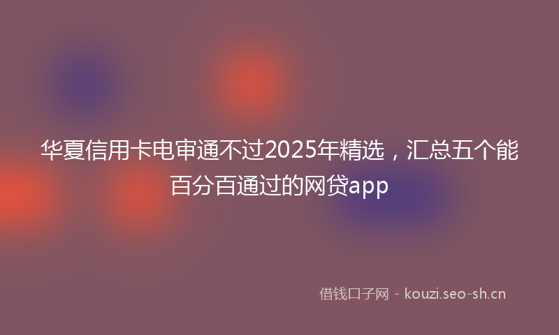华夏信用卡电审通不过2025年精选,汇总五个能百分百通过的网贷app