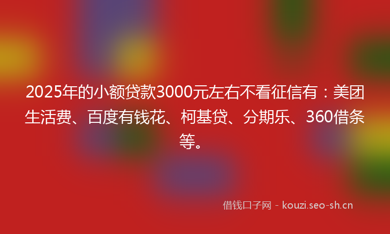 2025年的小额贷款3000元左右不看征信有：美团生活费、百度有钱花、柯基贷、分期乐、360借条等。