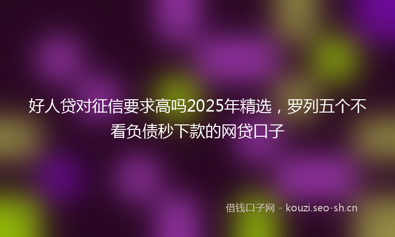 好人贷对征信要求高吗2025年精选，罗列五个不看负债秒下款的网贷口子