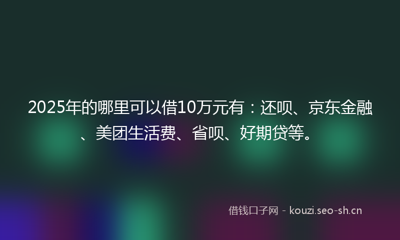 2025年的哪里可以借10万元有：还呗、京东金融、美团生活费、省呗、好期贷等。