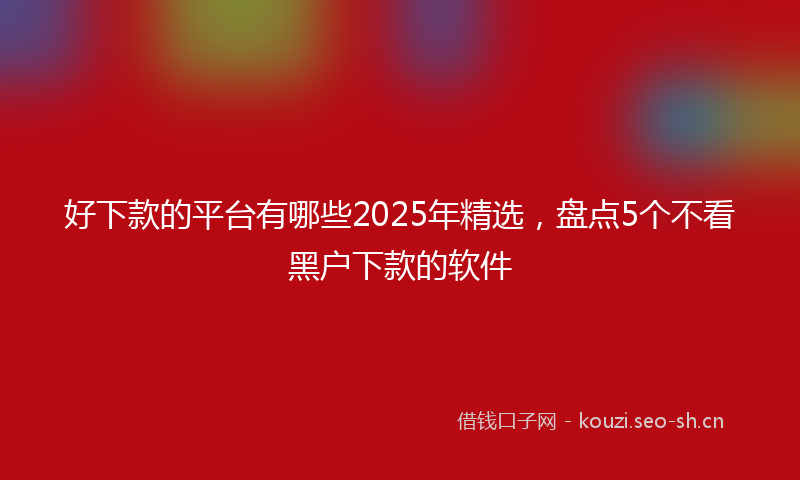 好下款的平台有哪些2025年精选，盘点5个不看黑户下款的软件