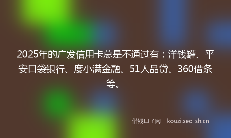 2025年的广发信用卡总是不通过有：洋钱罐、平安口袋银行、度小满金融、51人品贷、360借条等。