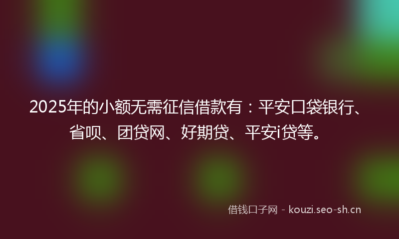 2025年的小额无需征信借款有：平安口袋银行、省呗、团贷网、好期贷、平安i贷等。