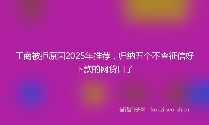工商被拒原因2025年推荐，归纳五个不查征信好下款的网贷口子