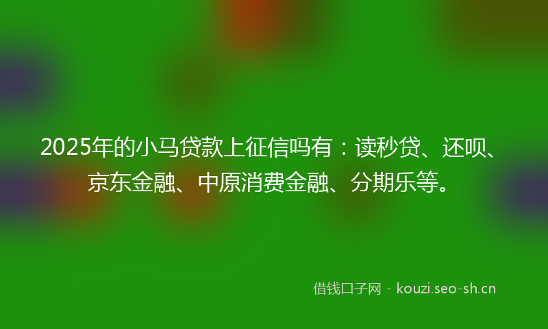 2025年的小马贷款上征信吗有：读秒贷、还呗、京东金融、中原消费金融、分期乐等。