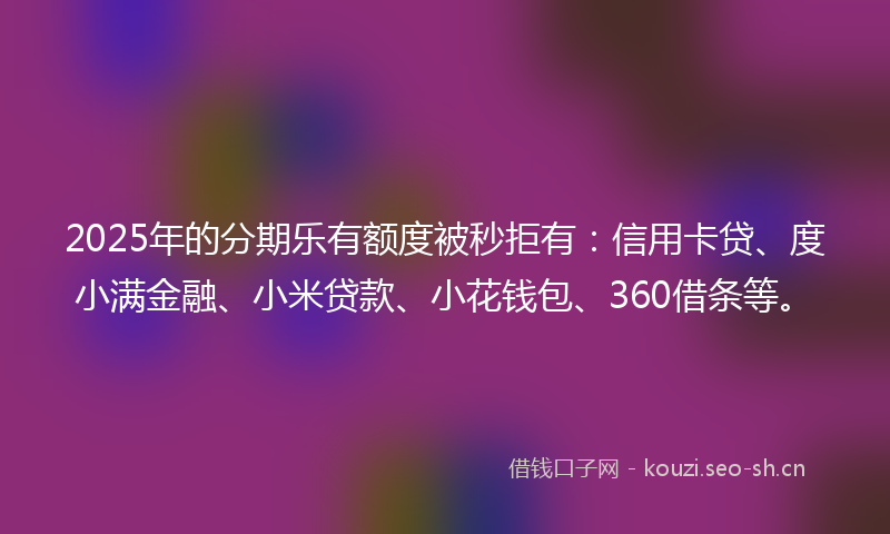 2025年的分期乐有额度被秒拒有：信用卡贷、度小满金融、小米贷款、小花钱包、360借条等。