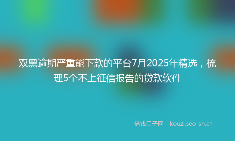 双黑逾期严重能下款的平台7月2025年精选，梳理5个不上征信报告的贷款软件