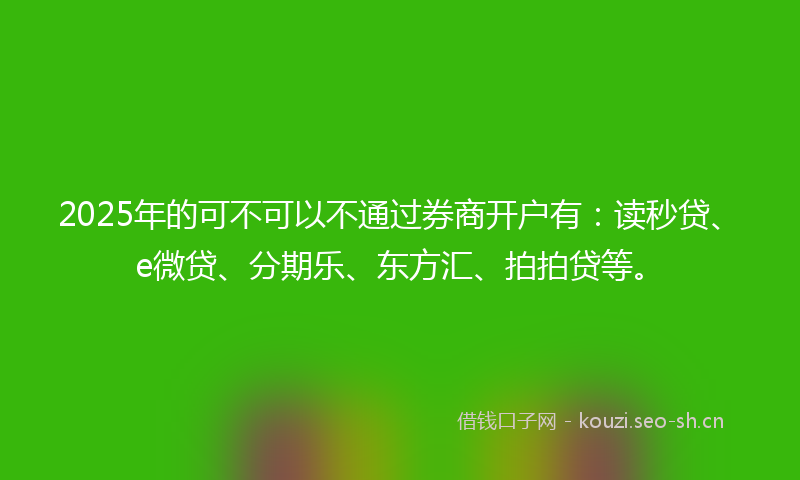 2025年的可不可以不通过券商开户有：读秒贷、e微贷、分期乐、东方汇、拍拍贷等。