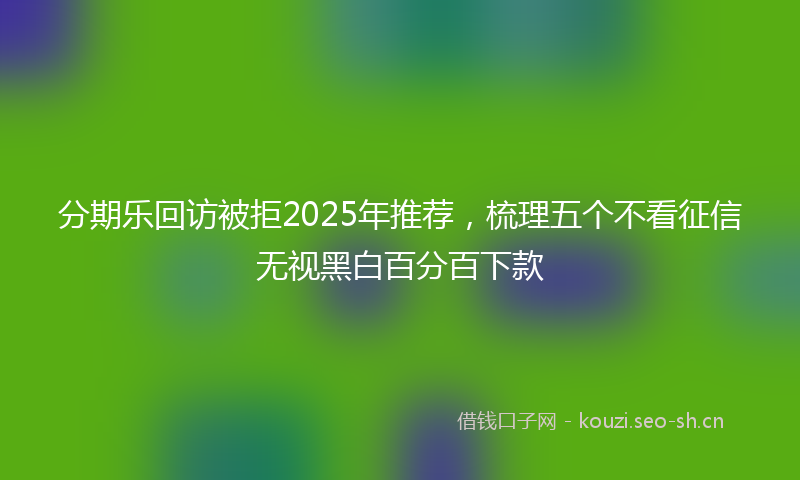 分期乐回访被拒2025年推荐，梳理五个不看征信无视黑白百分百下款