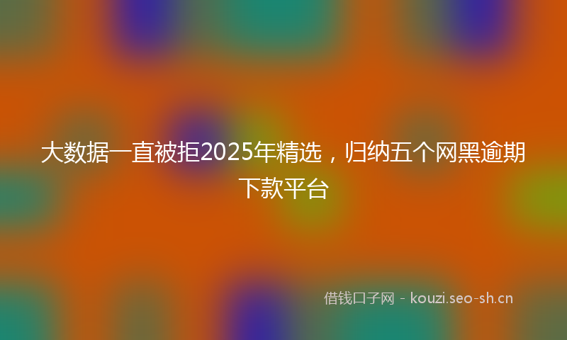 大数据一直被拒2025年精选，归纳五个网黑逾期下款平台