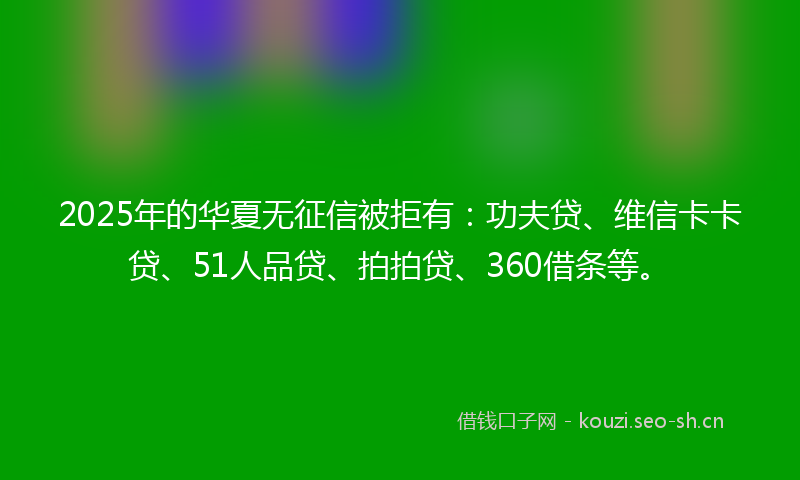 2025年的华夏无征信被拒有：功夫贷、维信卡卡贷、51人品贷、拍拍贷、360借条等。