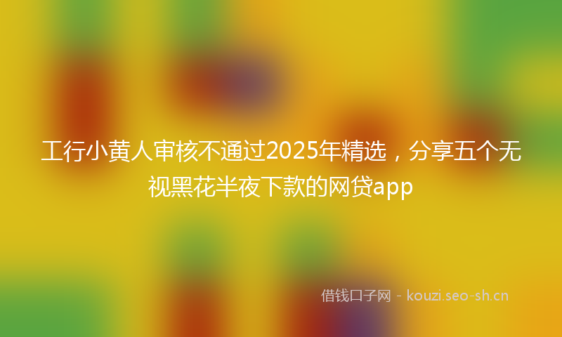 工行小黄人审核不通过2025年精选，分享五个无视黑花半夜下款的网贷app