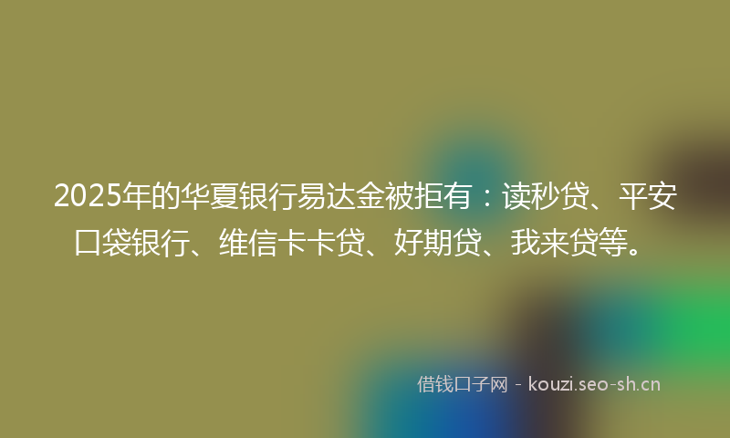 2025年的华夏银行易达金被拒有：读秒贷、平安口袋银行、维信卡卡贷、好期贷、我来贷等。