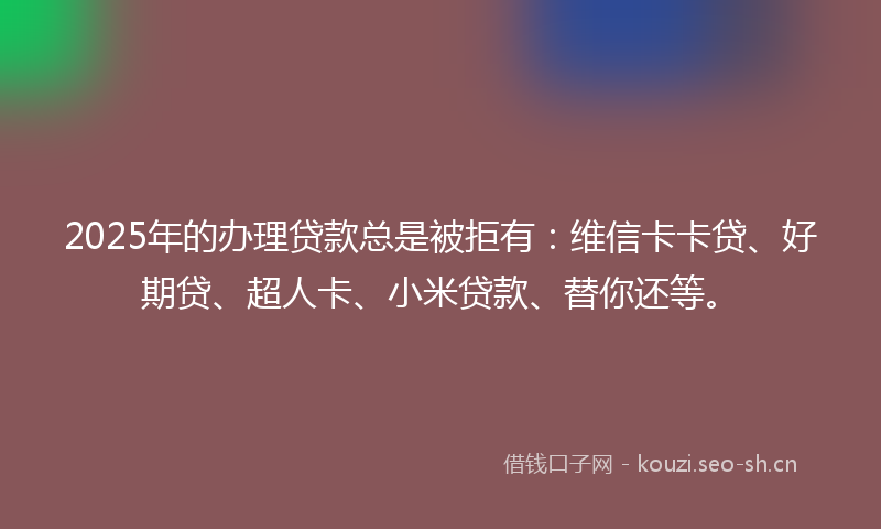 2025年的办理贷款总是被拒有：维信卡卡贷、好期贷、超人卡、小米贷款、替你还等。