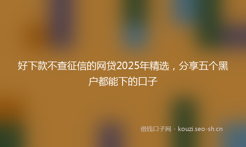 好下款不查征信的网贷2025年精选，分享五个黑户都能下的口子