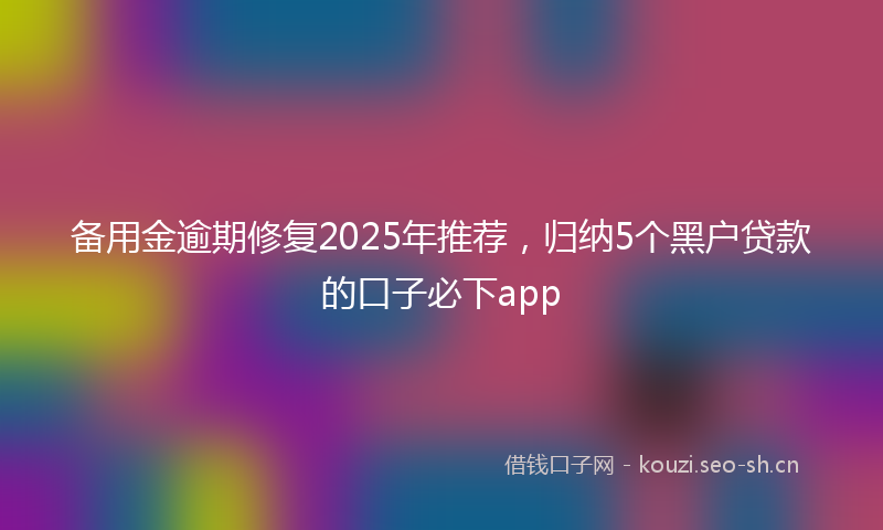 备用金逾期修复2025年推荐，归纳5个黑户贷款的口子必下app
