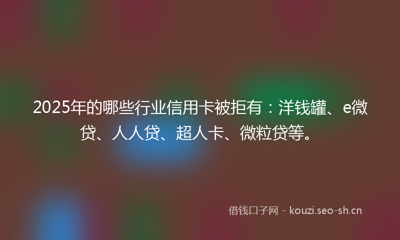 2025年的哪些行业信用卡被拒有：洋钱罐、e微贷、人人贷、超人卡、微粒贷等。