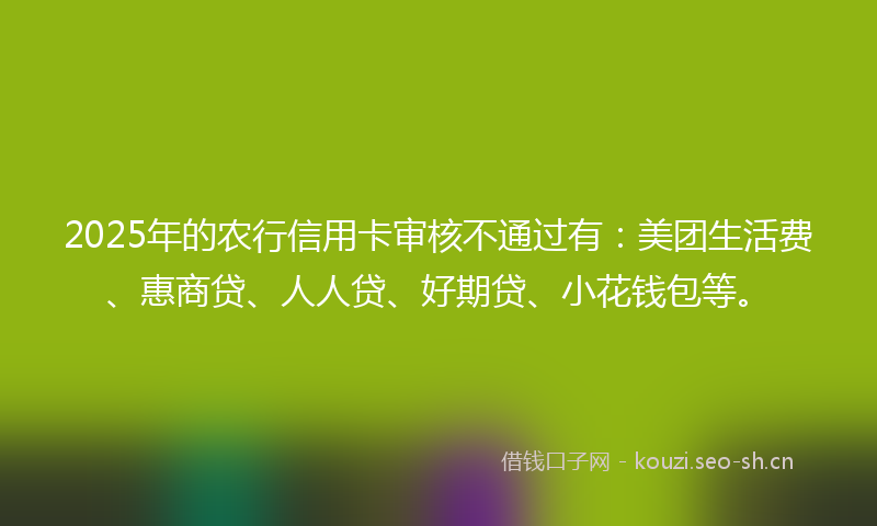 2025年的农行信用卡审核不通过有：美团生活费、惠商贷、人人贷、好期贷、小花钱包等。